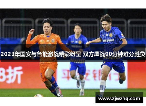 2023年国安与鲁能激战精彩纷呈 双方鏖战90分钟难分胜负